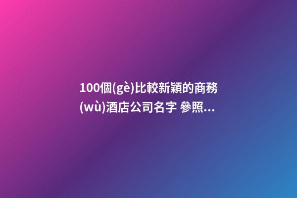 100個(gè)比較新穎的商務(wù)酒店公司名字 參照這些吉名合適